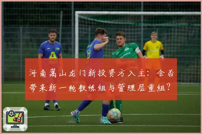 河南嵩山龙门新投资方入主:会否带来新一轮教练组与管理层重组?