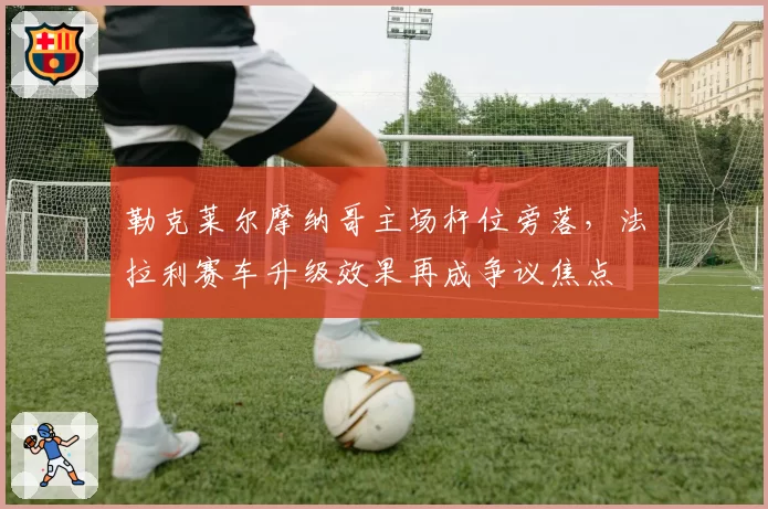 勒克莱尔摩纳哥主场杆位旁落，法拉利赛车升级效果再成争议焦点