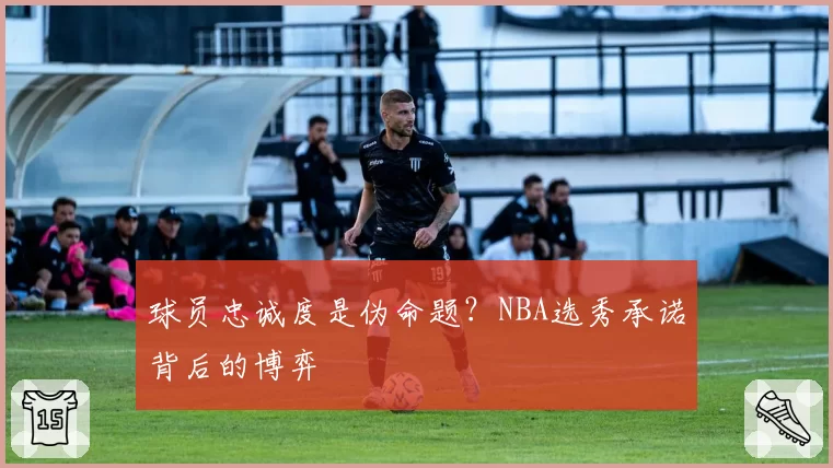 球员忠诚度是伪命题？NBA选秀承诺背后的博弈