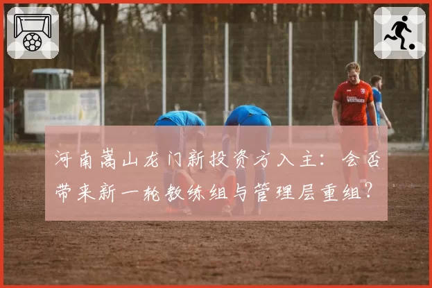河南嵩山龙门新投资方入主:会否带来新一轮教练组与管理层重组?