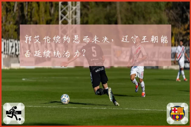 郭艾伦续约悬而未决，辽宁王朝能否延续统治力？