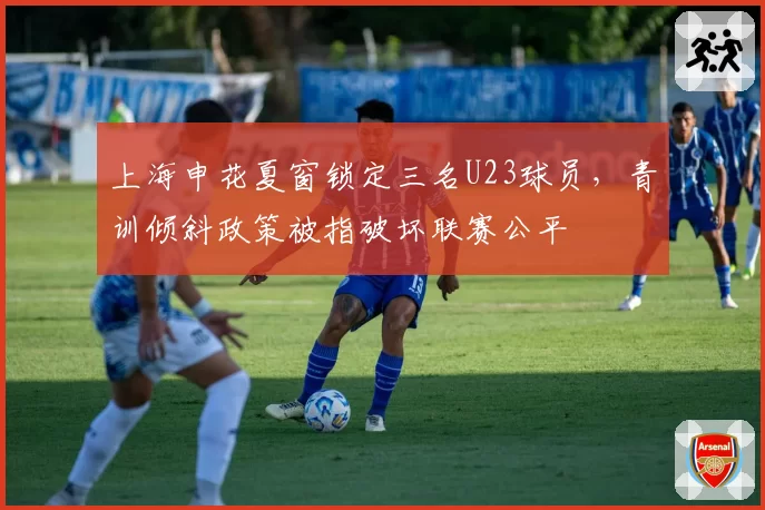 上海申花夏窗锁定三名U23球员,青训倾斜政策被指破坏联赛公平