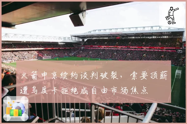 火箭申京续约谈判破裂，索要顶薪遭乌度卡拒绝成自由市场焦点