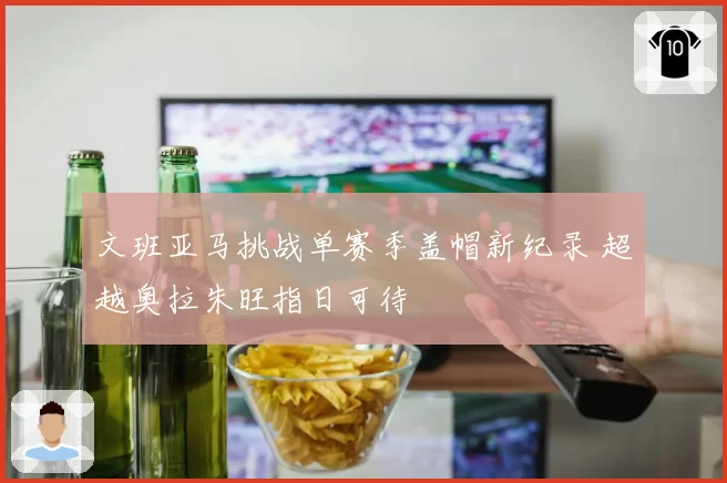 文班亚马挑战单赛季盖帽新纪录 超越奥拉朱旺指日可待