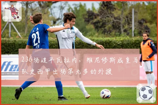 236场追平瓦拉内，维尼修斯成皇马队史西甲出场第九多的外援