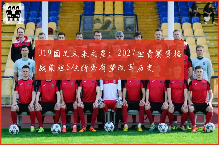 U19国足未来之星:2027世青赛资格战前这5位新秀有望改写历史
