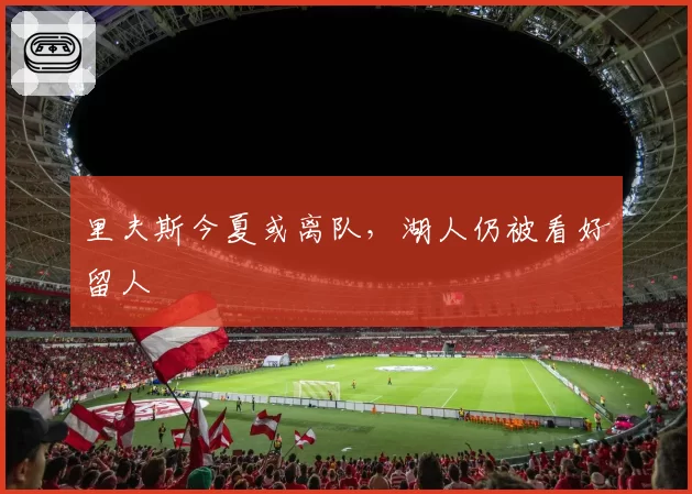 里夫斯今夏或离队，湖人仍被看好留人