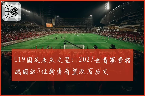 U19国足未来之星:2027世青赛资格战前这5位新秀有望改写历史