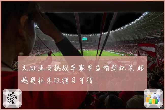文班亚马挑战单赛季盖帽新纪录 超越奥拉朱旺指日可待