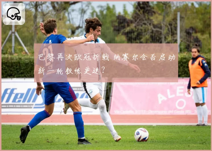 巴黎再次欧冠折戟 纳赛尔会否启动新一轮教练更迭?