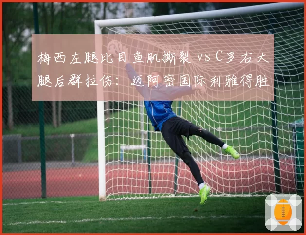 梅西左腿比目鱼肌撕裂 vs C罗右大腿后群拉伤：迈阿密国际利雅得胜利锋线危机对比