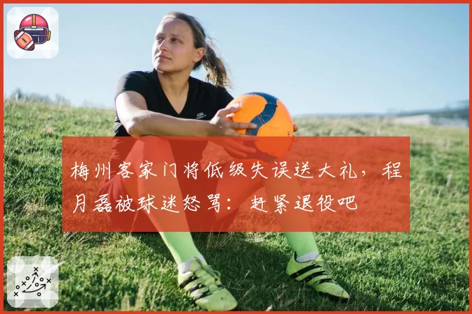 梅州客家门将低级失误送大礼,程月磊被球迷怒骂:赶紧退役吧