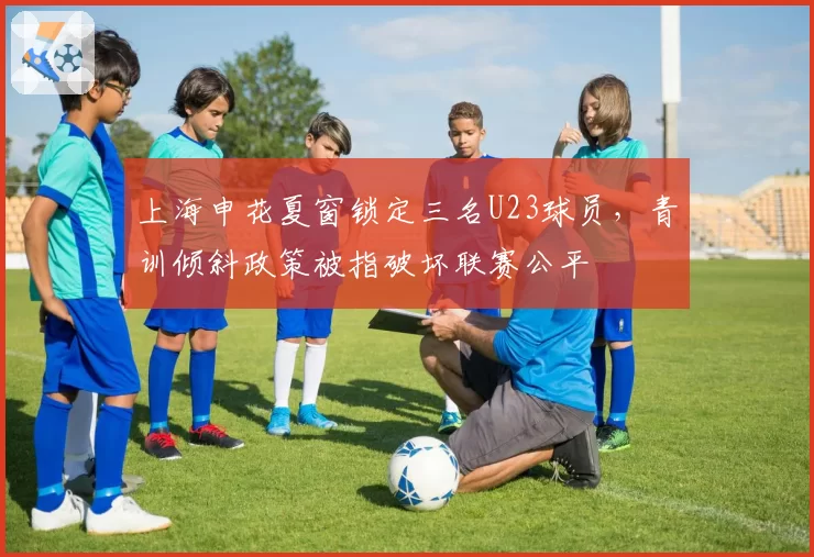 上海申花夏窗锁定三名U23球员,青训倾斜政策被指破坏联赛公平