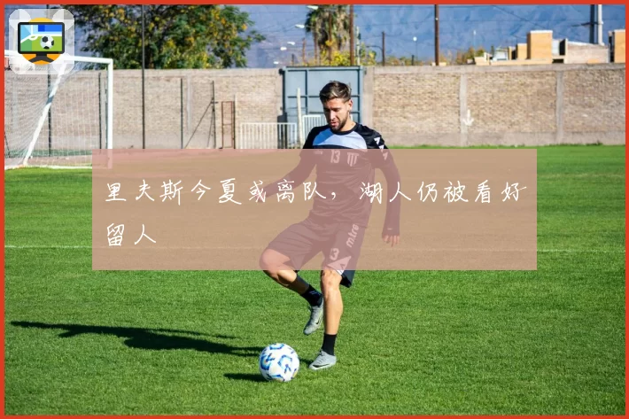 里夫斯今夏或离队，湖人仍被看好留人