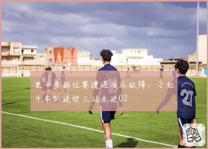 里卡多排位赛遭遇液压故障，小红牛车队连续三站未进Q2