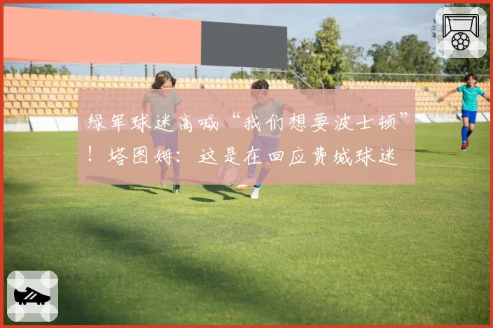 绿军球迷高喊“我们想要波士顿”！塔图姆：这是在回应费城球迷