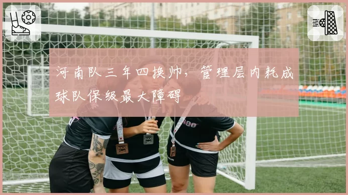 河南队三年四换帅，管理层内耗成球队保级最大障碍