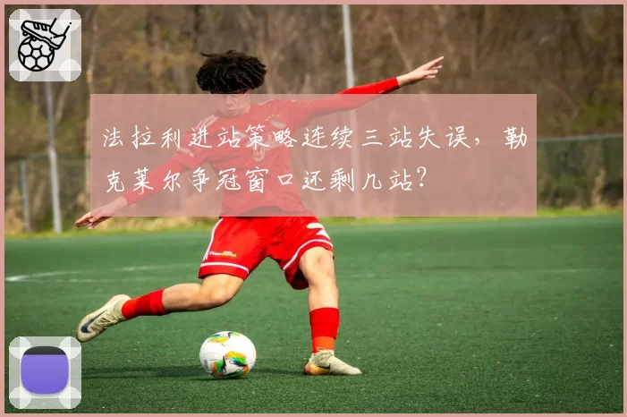 法拉利进站策略连续三站失误,勒克莱尔争冠窗口还剩几站?