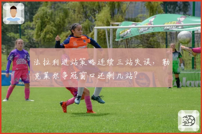 法拉利进站策略连续三站失误,勒克莱尔争冠窗口还剩几站?