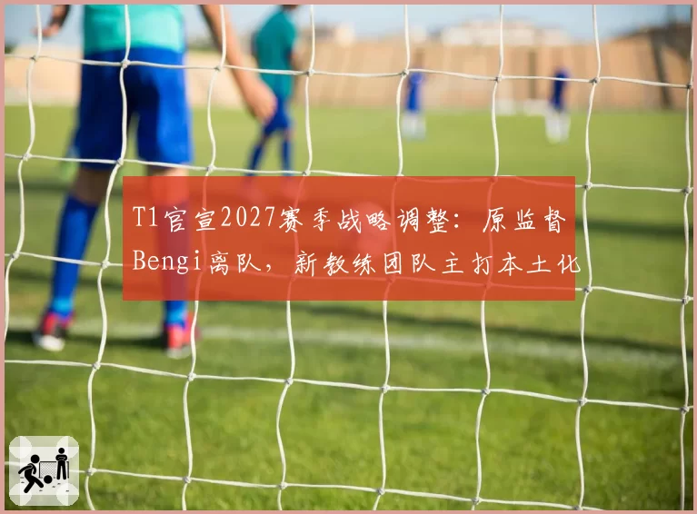 T1官宣2027赛季战略调整:原监督Bengi离队,新教练团队主打本土化
