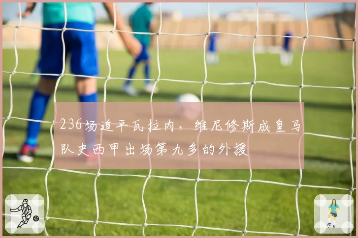 236场追平瓦拉内,维尼修斯成皇马队史西甲出场第九多的外援