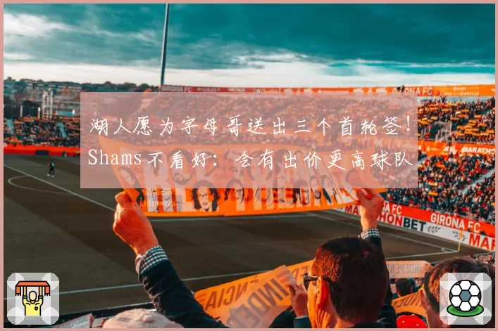 湖人愿为字母哥送出三个首轮签！Shams不看好：会有出价更高球队