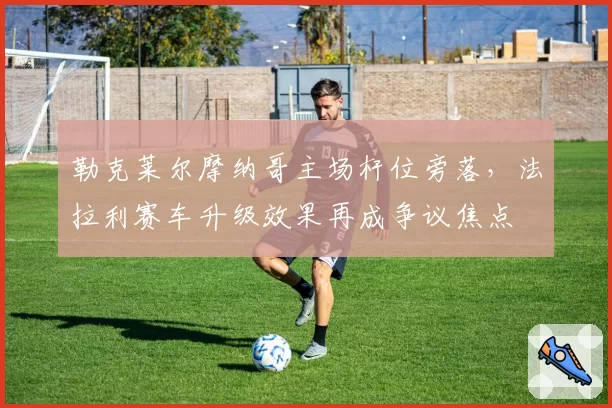 勒克莱尔摩纳哥主场杆位旁落，法拉利赛车升级效果再成争议焦点