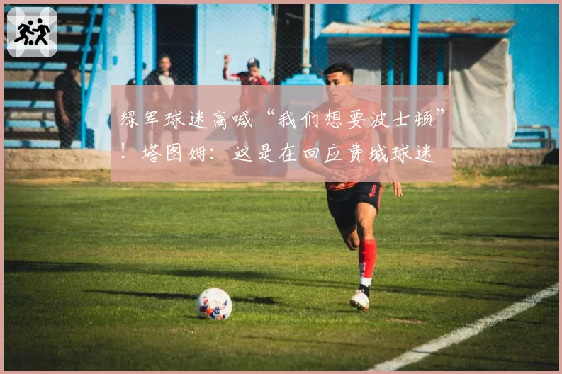 绿军球迷高喊“我们想要波士顿”！塔图姆：这是在回应费城球迷