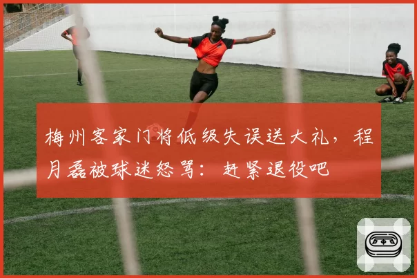 梅州客家门将低级失误送大礼，程月磊被球迷怒骂：赶紧退役吧