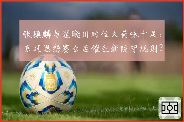 张镇麟与翟晓川对位火药味十足,京辽恩怨赛会否催生新防守规则?