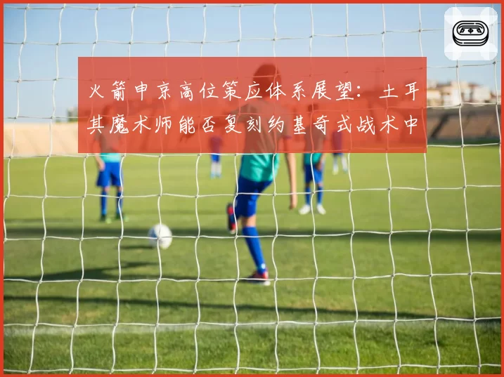 火箭申京高位策应体系展望:土耳其魔术师能否复刻约基奇式战术中枢