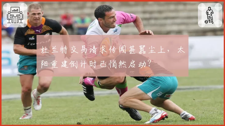 杜兰特交易请求传闻甚嚣尘上,太阳重建倒计时已悄然启动?