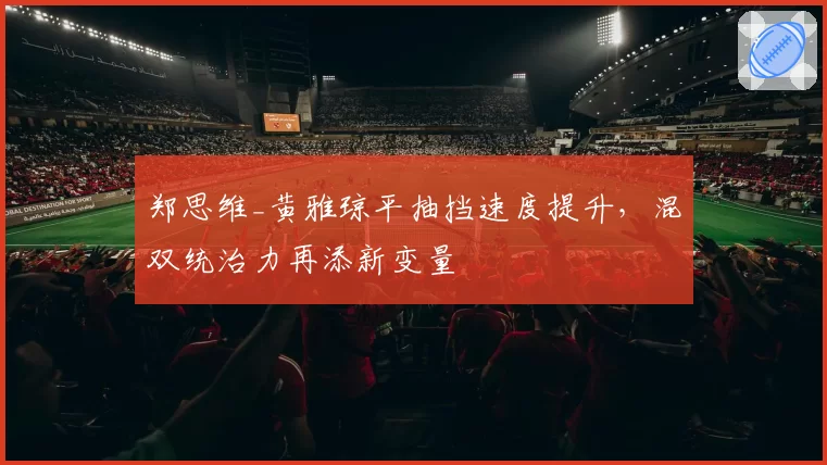 郑思维_黄雅琼平抽挡速度提升,混双统治力再添新变量