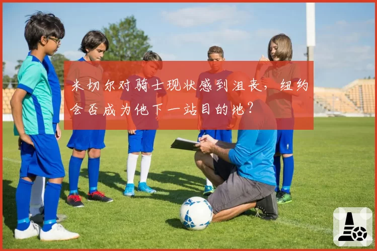 米切尔对骑士现状感到沮丧，纽约会否成为他下一站目的地？
