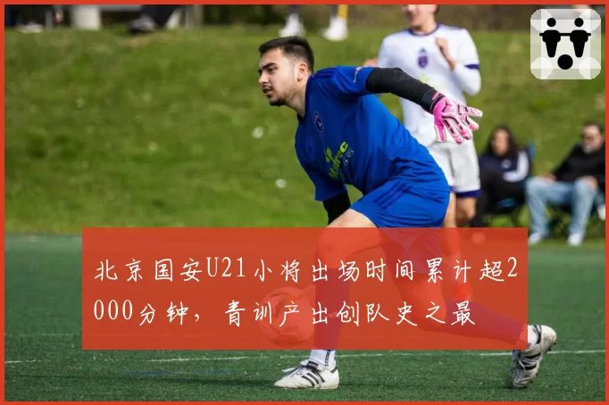 北京国安U21小将出场时间累计超2000分钟，青训产出创队史之最