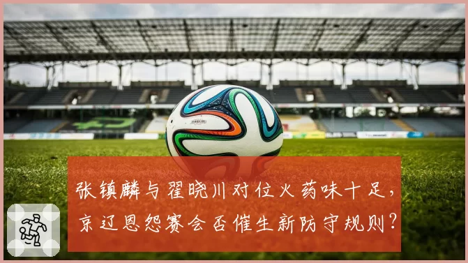 张镇麟与翟晓川对位火药味十足,京辽恩怨赛会否催生新防守规则?