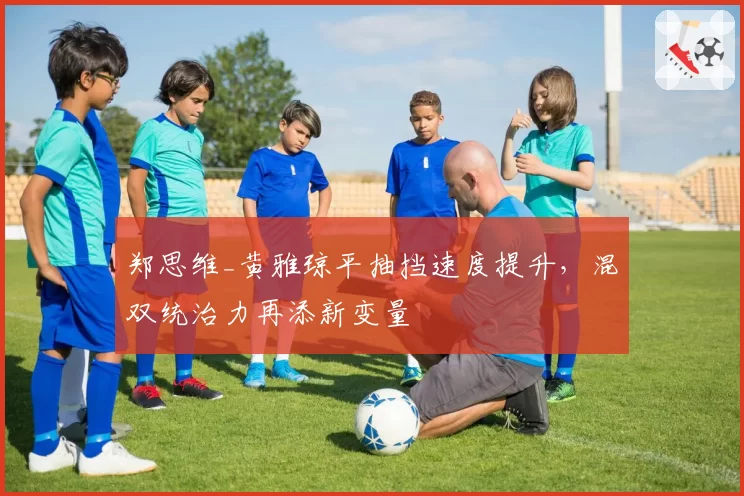 郑思维_黄雅琼平抽挡速度提升,混双统治力再添新变量