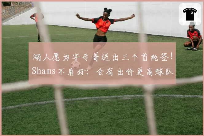 湖人愿为字母哥送出三个首轮签!Shams不看好:会有出价更高球队