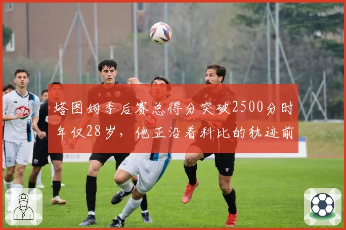 塔图姆季后赛总得分突破2500分时年仅28岁，他正沿着科比的轨迹前进？