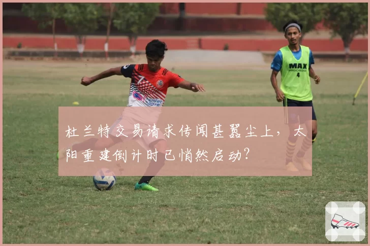 杜兰特交易请求传闻甚嚣尘上,太阳重建倒计时已悄然启动?