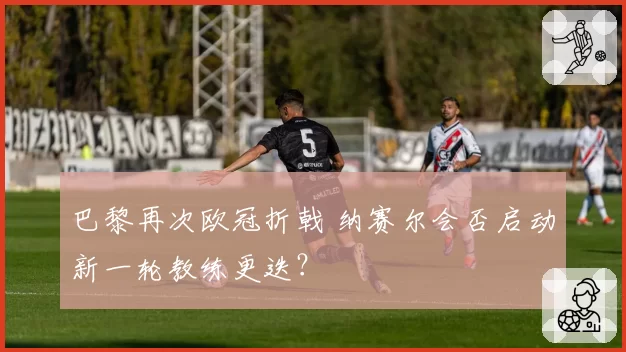 巴黎再次欧冠折戟 纳赛尔会否启动新一轮教练更迭?