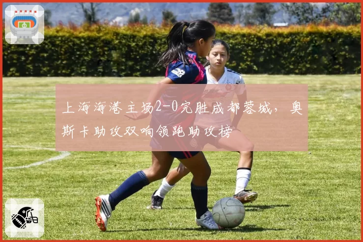 上海海港主场2-0完胜成都蓉城,奥斯卡助攻双响领跑助攻榜