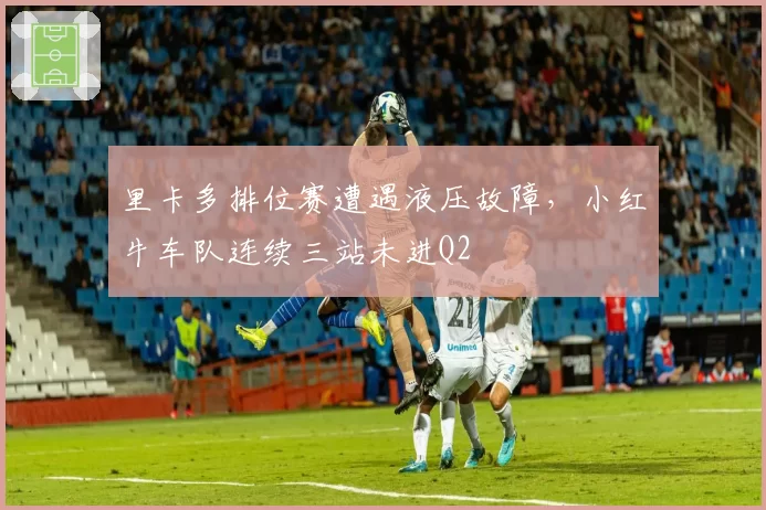 里卡多排位赛遭遇液压故障，小红牛车队连续三站未进Q2